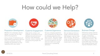 How could we Help?
5
Demand Generation
We can help you find your
target customers wherever
they hangout, and can help
them find you. We have a
range of methods that work
across all the channels that
matter, both on and offline.
Customer Experience
Set your company apart from
your competition by delivering
an amazing experience from
start to finish. We work closely
with product, marketing, sales
and service teams to join the
dots and make sure a great
experience is consistently
delivered.
Business Change
Delivering a great customer
experience at scale requires
an open, transparent,
collaborative and efficient
working environment. We
can help you embed new,
sustainable ways of working
that change behaviour and
improve employee culture.
Customer Engagement
Help set the context, and
facilitate conversations across
defined channels and touch
points to raise awareness,
educate, nurture, entertain, sell
and service the people that
matter.
Proposition Development
Whether it’s a campaign, service
design or product we can help
define the proposition.
Using a range of methods we can
help develop propositions with you
and your customers, and help
establish this discipline as a key
capability within your teams.
07/10/16 Roost Consulting limited
 