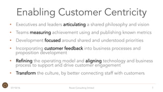 Enabling Customer Centricity
•  Executives and leaders articulating a shared philosophy and vision
•  Teams measuring achievement using and publishing known metrics
•  Development focused around shared and understood priorities
•  Incorporating customer feedback into business processes and
proposition development
•  Refining the operating model and aligning technology and business
process to support and drive customer engagement
•  Transform the culture, by better connecting staff with customers
07/10/16 7Roost Consulting limited
 
