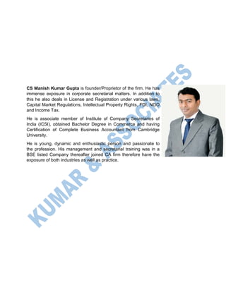 CS Manish Kumar Gupta is founder/Proprietor of the firm. He has
immense exposure in corporate secretarial matters. In addition to
this he also deals in License and Registration under various laws,
Capital Market Regulations, Intellectual Property Rights, FDI, NGO
and Income Tax.
He is associate member of Institute of Company Secretaries of
India (ICSI), obtained Bachelor Degree in Commerce and having
Certification of Complete Business Accountant from Cambridge
University.
He is young, dynamic and enthusiastic person and passionate to
the profession. His management and secretarial training was in a
BSE listed Company thereafter joined CA firm therefore have the
exposure of both industries as well as practice.
 