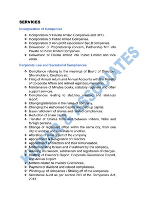 SERVICES
Incorporation of Companies
 Incorporation of Private limited Companies and OPC.
 Incorporation of Public limited Companies.
 Incorporation of non-profit association/ Sec.8 companies.
 Conversion of Proprietorship concern, Partnership firm into
Private or Public limited Companies.
 Conversion of Private limited into Public Limited and vice
versa.
Corporate Law and Secretarial Compliances
 Compliance relating to the meetings of Board of Directors,
Shareholders, Creditors etc.
 Filing of Annual return and Annual Accounts with the Ministry
of Corporate Affairs and related legal documentation.
 Maintenance of Minutes books, statutory registers and other
support services.
 Compliances relating to statutory meeting and statutory
report.
 Changing/alteration in the name of company.
 Changing the Authorised Capital and paid up capital.
 Issue / allotment of shares and related compliances.
 Reduction of share capital.
 Transfer of Shares from and between Indians, NRIs and
foreign persons.
 Change of registered office within the same city, from one
city to another and one state to another.
 Alteration of main object of the company.
 Appointment & Resignation of Directors.
 Appointment of directors and their remuneration.
 Matters relating to loan and investment by the company.
 Advising on creation, satisfaction and registration of charges.
 Drafting of Director’s Report, Corporate Governance Report,
and Annual Report.
 Matters related to Investor Grievances.
 Payment of dividend and related compliances.
 Winding-up of companies / Striking off of the companies.
 Secretarial Audit as per section 203 of the Companies Act,
2013
 