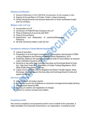 Statutory Certification
 Statutory Declaration in Form INC-8 for Incorporation of new company in India.
 Signing of Annual Return of Private / Public / Listed companies
 Certify extinguishments and physical destruction of share certificates bought
back by company.
Matters under LLP Law
 Incorporation of LLP
 Conversion of Public/Private Company into LLP
 Filing of Statement of accounts with ROC
 Filing of Annual Return
 Appointment and Resignation of partner(s)/Designated
Partner(s).
 All other remaining matters under the Act
Compliance relating to Capital Market Regulations
 Listing of securities.
 Preparation of annual report incorporating the necessary requirements of SEBI
(Listing Obligations and Disclosure Requirements) Regulations, 2015.
 Certificate relating to the quarterly Secretarial Audit for reconciliation as required
under notification issued by SEBI.
 Advising on securities laws including Securities and Exchange Board of India
Act, Take Over Code 2011, Prohibition of Insider Trading Regulations, 2015,
SEBI (ICDR) Regulations, 2009 etc.
 Liaison and co-ordinate with the Registrar and Share Transfer Agents, Stock
Exchange, Depositories and the Securities and Exchange Board of India and
appear before SAT.
Services to Banks/FIs
 Issue of search and status reports.
 Certification as per the Guidelines on consortium arrangements/multiple banking
arrangements issued by RBI.
 Advising on creation and registration of charges.
 Opinion on various company law matters.
Compliance Audit
We conduct compliance and secretarial audit for and on behalf of the corporates. It
helps strengthen the Corporate Governance in an organization. Compliance audit
 