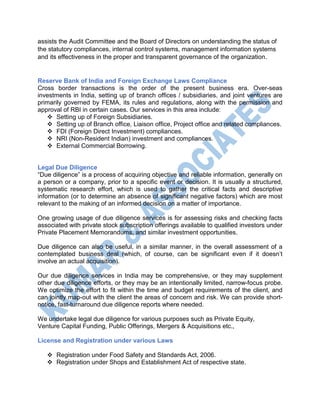 assists the Audit Committee and the Board of Directors on understanding the status of
the statutory compliances, internal control systems, management information systems
and its effectiveness in the proper and transparent governance of the organization.
Reserve Bank of India and Foreign Exchange Laws Compliance
Cross border transactions is the order of the present business era. Over-seas
investments in India, setting up of branch offices / subsidiaries, and joint ventures are
primarily governed by FEMA, its rules and regulations, along with the permission and
approval of RBI in certain cases. Our services in this area include:
 Setting up of Foreign Subsidiaries.
 Setting up of Branch office, Liaison office, Project office and related compliances.
 FDI (Foreign Direct Investment) compliances.
 NRI (Non-Resident Indian) investment and compliances.
 External Commercial Borrowing.
Legal Due Diligence
“Due diligence” is a process of acquiring objective and reliable information, generally on
a person or a company, prior to a specific event or decision. It is usually a structured,
systematic research effort, which is used to gather the critical facts and descriptive
information (or to determine an absence of significant negative factors) which are most
relevant to the making of an informed decision on a matter of importance.
One growing usage of due diligence services is for assessing risks and checking facts
associated with private stock subscription offerings available to qualified investors under
Private Placement Memorandums, and similar investment opportunities.
Due diligence can also be useful, in a similar manner, in the overall assessment of a
contemplated business deal (which, of course, can be significant even if it doesn’t
involve an actual acquisition).
Our due diligence services in India may be comprehensive, or they may supplement
other due diligence efforts, or they may be an intentionally limited, narrow-focus probe.
We optimize the effort to fit within the time and budget requirements of the client, and
can jointly map-out with the client the areas of concern and risk. We can provide short-
notice, fast-turnaround due diligence reports where needed.
We undertake legal due diligence for various purposes such as Private Equity,
Venture Capital Funding, Public Offerings, Mergers & Acquisitions etc.,
License and Registration under various Laws
 Registration under Food Safety and Standards Act, 2006.
 Registration under Shops and Establishment Act of respective state.
 