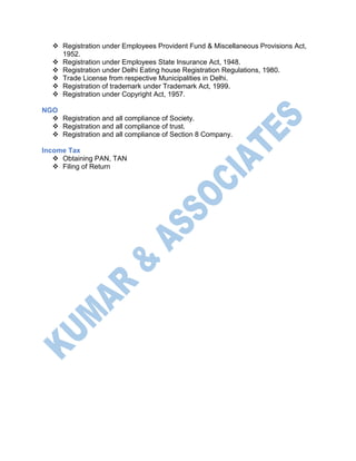  Registration under Employees Provident Fund & Miscellaneous Provisions Act,
1952.
 Registration under Employees State Insurance Act, 1948.
 Registration under Delhi Eating house Registration Regulations, 1980.
 Trade License from respective Municipalities in Delhi.
 Registration of trademark under Trademark Act, 1999.
 Registration under Copyright Act, 1957.
NGO
 Registration and all compliance of Society.
 Registration and all compliance of trust.
 Registration and all compliance of Section 8 Company.
Income Tax
 Obtaining PAN, TAN
 Filing of Return
 