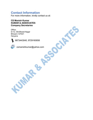 Contact Information
For more information, kindly contact us at:
CS Manish Kumar
KUMAR & ASSOCIATES
Company Secretaries
Office:
D-12, Old Bharat Nagar
Bhiwani-127021
Haryana
9873443040, 9729160856
csmanishkumar@yahoo.com
 