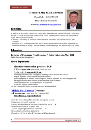 Mohamed alaa salama
Mohamed Alaa Salama Ibrahim
Phone [Cell]: (+2) 010-92232662
Phone [Home]: (+202) 5125205
E-mail: acc.mohamed.alaa91@gmail.com
Summary
In brief I'm an accountant, having more than 2 years of experience in the field of finance. I'm currently
working for Pinnacle construction projects- PCP, one of the fast growing construction companies in
Egypt, as a Payable Accountant.
In addition, I'm currently an affiliate in the first semester of master's in accounting held at Cairo
University.
I'm willing to find a challenging job in the field of finance where I can utilize my work experience and
scientific knowledge in adding a new value for my prospect employer and enhance my future career.
Education
Bachelor of Commerce "Arabic section", Cairo University, May 2012
Major: Accounting department.
Work Experience
Pinnacle construction projects- PCP
AP accountant from march, 2015 –till now
Main tasks & responsibilities:
Recording of purchase bills for suppliers rendering various products and services.
Prepare payments for the suppliers based on due dates.
Assist in preparing of monthly financial reports, financial statement and cash flow projection .
Settling petty cashes with foreman and site engineers every two weeks.
Following up contracts including progress and payments.
Reconciles monthly bank statement.
Prepare costing of inventory items and purchases with established.
Middle East Caravan Company.
A/P accountant from June, 2013 – march 2015
Main tasks & responsibilities:
•Enter the transactions of the period in appropriate journal.
•Preparation of monthly closings.
•Prepare adjusting journal entries and post to the ledger.
•Determination the cost of goods sold.
•Assist in preparing the financial statement.
•Reconciles monthly Bank Statements.
•Recording the Tax of sales & Purchases and Tax discount.
Last update march 2015
1
 