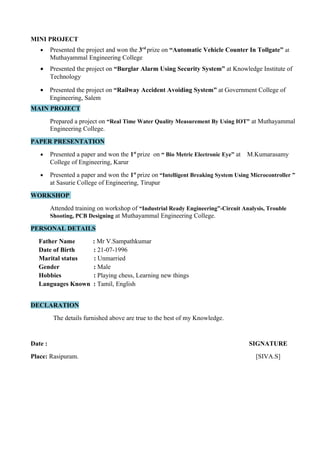 MINI PROJECT
• Presented the project and won the 3rd
prize on “Automatic Vehicle Counter In Tollgate” at
Muthayammal Engineering College
• Presented the project on “Burglar Alarm Using Security System” at Knowledge Institute of
Technology
• Presented the project on “Railway Accident Avoiding System” at Government College of
Engineering, Salem
MAIN PROJECT
Prepared a project on “Real Time Water Quality Measurement By Using IOT” at Muthayammal
Engineering College.
PAPER PRESENTATION
• Presented a paper and won the 1st
prize on “ Bio Metric Electronic Eye” at M.Kumarasamy
College of Engineering, Karur
• Presented a paper and won the 1st
prize on “Intelligent Breaking System Using Microcontroller ”
at Sasurie College of Engineering, Tirupur
WORKSHOP
Attended training on workshop of “Industrial Ready Engineering”-Circuit Analysis, Trouble
Shooting, PCB Designing at Muthayammal Engineering College.
PERSONAL DETAILS
Father Name : Mr V.Sampathkumar
Date of Birth : 21-07-1996
Marital status : Unmarried
Gender : Male
Hobbies : Playing chess, Learning new things
Languages Known : Tamil, English
DECLARATION
The details furnished above are true to the best of my Knowledge.
Date : SIGNATURE
Place: Rasipuram. [SIVA.S]
 