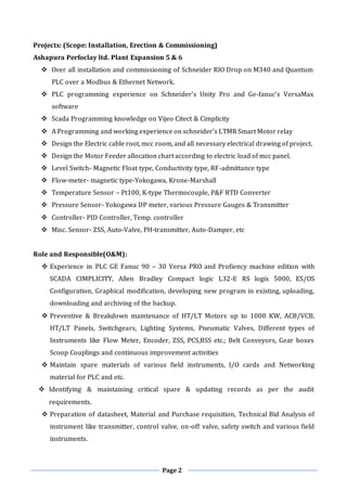 Page 2
Projects: (Scope: Installation, Erection & Commissioning)
Ashapura Perfoclay ltd. Plant Expansion 5 & 6
 Over all installation and commissioning of Schneider RIO Drop on M340 and Quantum
PLC over a Modbus & Ethernet Network.
 PLC programming experience on Schneider’s Unity Pro and Ge-fanuc’s VersaMax
software
 Scada Programming knowledge on Vijeo Citect & Cimplicity
 A Programming and working experience on schneider’s LTMR Smart Motor relay
 Design the Electric cable root, mcc room, and all necessary electrical drawing of project.
 Design the Motor Feeder allocation chart according to electric load of mcc panel.
 Level Switch- Magnetic Float type, Conductivity type, RF-admittance type
 Flow-meter- magnetic type-Yokogawa, Krone-Marshall
 Temperature Sensor – Pt100, K-type Thermocouple, P&F RTD Converter
 Pressure Sensor- Yokogawa DP meter, various Pressure Gauges & Transmitter
 Controller- PID Controller, Temp. controller
 Misc. Sensor- ZSS, Auto-Valve, PH-transmitter, Auto-Damper, etc
Role and Responsible(O&M):
 Experience in PLC GE Fanuc 90 – 30 Versa PRO and Profiency machine edition with
SCADA CIMPLICITY, Allen Bradley Compact logic L32-E RS logix 5000, ES/OS
Configuration, Graphical modification, developing new program in existing, uploading,
downloading and archiving of the backup.
 Preventive & Breakdown maintenance of HT/LT Motors up to 1000 KW, ACB/VCB,
HT/LT Panels, Switchgears, Lighting Systems, Pneumatic Valves, Different types of
Instruments like Flow Meter, Encoder, ZSS, PCS,BSS etc.; Belt Conveyors, Gear boxes
Scoop Couplings and continuous improvement activities
 Maintain spare materials of various field instruments, I/O cards and Networking
material for PLC and etc.
 Identifying & maintaining critical spare & updating records as per the audit
requirements.
 Preparation of datasheet, Material and Purchase requisition, Technical Bid Analysis of
instrument like transmitter, control valve, on-off valve, safety switch and various field
instruments.
 