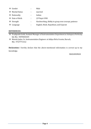 Page 4
 Gender : Male
 Marital Status : married
 Nationality : Indian
 Date of Birth : 23thSept-1990
 Strength : Hardworking, Ability to grasp new concept, patience
 Language : English, Hindi, Rajasthani, and Gujarati
REFERENCES:
 Pradipsinh Gohil, Assitant Manager of Instrumentation Department at Ashapura Perfoclay
ltd, Mo:- 9099004449
 Manish Jadav, Sr. Instrumentation Engineer at Aditya Birla Grasim, Baruch,
Mo:- 9727771412
Declaration: I hereby declare that the above-mentioned information is correct up to my
knowledge.
MADANSINGH
 