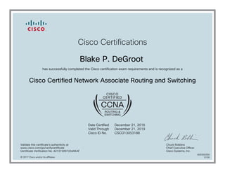 Cisco Certifications
Blake P. DeGroot
has successfully completed the Cisco certification exam requirements and is recognized as a
Cisco Certified Network Associate Routing and Switching
Date Certified
Valid Through
Cisco ID No.
December 21, 2016
December 21, 2019
CSCO13053188
Validate this certificate's authenticity at
www.cisco.com/go/verifycertificate
Certificate Verification No. 427373997334AKAF
Chuck Robbins
Chief Executive Officer
Cisco Systems, Inc.
© 2017 Cisco and/or its affiliates
600300350
0105
 