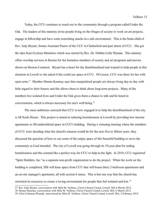 Veilleux 13
Today, the CCU continues to reach out to the community through a program called Under the
Oak. The leaders of this ministry invite people living on the fringes of society to work on art projects,
engage in fellowship and have some nourishing snacks in a safe environment. This is the brain-child of
Rev. Judy Bryant, former Assistant Pastor of the UCC in Chelmsford and past intern of CCU. She got
the idea from Ecclesia Ministries which was started by Rev. Dr. Debbie-Little Wyman. This ministry
offers worship services in Boston for the homeless members of society and art programs and movies
shown on Boston Common. Bryant has a heart for the disenfranchised and wanted to help people in this
situation in Lowell so she asked if she could use space at CCU. Of course, CCU was there for her with
open arms.37
Member Dennis Kearney says that marginalized people are always living day-to-day with
little regard to their futures and this allows them to think about long-term projects. Many of the
members live isolated lives and Under the Oak gives them a chance to talk and be heard in
conversations, which is always necessary for one's well-being.38
The most ambitious outreach that CCU is now engaged in to help the disenfranchised of the city
is All Souls House. This project is aimed at reducing homelessness in Lowell by providing low-income
apartments to fill underutilized space in CCU's building. During a visioning meeting where the members
of CCU were deciding what the church's mission would be for the next five to fifteen years, they
discussed the question of how to use some of the empty space of this beautiful building to serve the
community as God intended. The city of Lowell was going through its 10-year plan for ending
homelessness and this seemed like a perfect way for CCU to help in the fight. In 2010, CCU registered
“Spirit Builders, Inc.”as a separate non-profit organization to do the project. When the work on the
building is completed, SBI will lease space from CCU that will house three 2-bedroom apartments and
an on-site manager's apartment, all with section 8 status. This is but one way that the church has
stretched its resources to create a loving environment for people that feel isolated and lost.39
37 Rev. Judy Bryant, conversation with Mila M. Veilleux, Christ Church United, Lowell, MA 6 March 2012.
38 Dennis Kearney, conversation with Mila M. Veilleux, Christ Church United, Lowell, MA, 6 March 2012.
39 Chris Coleman-Plourde, interviewed by Mila M. Veilleux, Christ Church United, Lowell, MA, 2 February 2012.
 