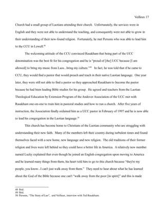 Veilleux 17
Church had a small group of Laotians attending their church. Unfortunately, the services were in
English and they were not able to understand the teaching, and consequently were not able to grow in
their understanding of their new-found religion. Fortunately, he met Persons who was able to lead him
to the CCU in Lowell.48
The welcoming attitude of the CCU convinced Rasakham that being part of the UCC
denomination was the best fit for his congregation and he is “proud of [the] UCC because [I am
allowed] to bring my music from Laos...bring my culture.”49
In fact, he was told that if he came to
CCU, they would find a pastor that would preach and teach in their native Laotian language. One year
later, they were still not able to find a pastor so they approached Rasakham to become the pastor
because he had been leading Bible studies for his group. He agreed and teachers from the Laotian
Theological Education by Extension Program of the Andover Association of the UCC met with
Rasakham one-on-one to train him in pastoral studies and how to run a church. After five years of
instruction, the Association finally ordained him as a UCC pastor in February of 1997 and he is now able
to lead his congregation in the Laotian language.50
This church has become home to Christians of the Laotian community who are struggling with
understanding their new faith. Many of the members left their country during turbulent times and found
themselves faced with a new home, new language and new religion. The old traditions of their former
religion and lives were left behind so they could have a better life in America. A relatively new member
named Lucky explained that even though he joined an English congregation upon moving to America
and he learned many things from them, his heart told him to go to this church because “they're my
people, you know...I can't just walk away from them.” They need to hear about what he has learned
about the God of the Bible because one can't “walk away from the poor [in spirit]” and this is made
48 Ibid.
49 Ibid.
50 Persons, “The Story of Lao”, and Veilleux, interview with Ted Rasakham.
 