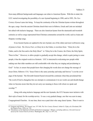 Veilleux 21
from many different backgrounds and languages can relate to American Hymns. With this in mind, the
UCC started investigating the possibility of a new hymnal beginning in 1990, and in 1995, The New
Century Hymnal came into being. To keep the continuity of the the Christian hymns written throughout
the ages, songs from the ancient Christian church that were in Hebrew, Greek and Latin are included
but edited with inclusive language. There are also American hymns from the nineteenth and twentieth
centuries as well as songs represented from Christian communities around the world, such as Asian and
Hispanic worship songs.
Even Ancient hymns are updated in the new hymnal, one of the oldest and most well known song
of praise to God, The Gloria Patri, or Glory be to the Father, is rewritten from: “Glory be to the
Father, and to the Son and to the Holy Ghost” to “Glory be to the Creator, the Christ, the Holy Spirit,
Three in One.” However, to allow people to gradually accept this change, which is quite jarring to some
people, it has the original words in a footnote. UCC is interested in welcoming new people while
making sure that older members are still comfortable with what they are singing and proclaiming to
God.61
In fact, to ensure that people know that changing the words does not change the message of
Jesus Christ, Hebrews 13:8, “Jesus Christ is the same yesterday and today and forever,” is on the cover
page of the hymnal. The Eleventh General Synod stressed this continuity when they proclaimed that
“the word of God is changeless but our attempts to communicate it in our words can and should change
when we become aware that they do not carry our meaning to those with whom we speak and
worship.”62
Along with using inclusive language and the new hymnals, the CCU became more inclusive with
their style of music for the worship service. It was a very gradual change, one that was seen in many
Congregational Churches. At one time, there was a paid choir who sang classic hymns. Then it went to
61 Fergusun and Nelson, The Hymnal, nos. 337-340, The New Century Hymnal, Arthur G. Clyde, ed. (Cleveland, OH:
the Pilgrim Press, 1995), no. 759.
62 “Resolution on the Statement of Faith and Inclusive Language,” Minutes, including addresses, Eleventh General
Synod of the United Church of Christ, Washington, DC, July 1-5, 1977, 92.
 