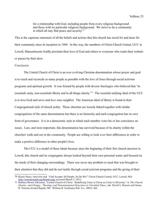 Veilleux 25
for a relationship with God, including people from every religious background
and those with no particular religious background. We strive to be a community
in which all may find peace and security.70
This is the capstone statement of all the beliefs and actions that this church has stood for and done for
their community since its inception in 1969. In this way, the members of Christ Church United, UCC in
Lowell, Massachusetts boldly proclaim their love of God and others to everyone who reads their website
or passes by their door.
Conclusion
The United Church of Christ is an ever evolving Christian denomination whose prayer and goal
is to reach and reconcile as many people as possible with the love of Jesus through social activism
programs and spiritual growth. It was formed by people with diverse theologies who believed that “in
essentials unity, non-essentials liberty and in all things charity.”71
The essential unifying ideal of the UCC
is to love God and serve and love ones neighbor. The American ideal of liberty is found in their
Congregational style of church polity. These churches are loosely linked together with similar
congregations of the same denomination but there is no hierarchy and each congregation has its own
form of governance. It is in a democratic style in which each member votes his or her conscience on
issues. Last, and most important, this denomination has survived because of its charity within the
churches' walls and out in the community. People are willing to look over their differences in order to
make a positive difference in other people's lives.
The CCU is a model of these ideals because since the beginning of their first church ancestor in
Lowell, this church and its congregants always looked beyond their own personal wants and focused on
the needs of their changing surroundings. There was never any problem or need that was brought to
their attention that they did and do not tackle through social activism programs and the giving of their
70 Karen Stairs, interview and “God Accepts All People, So Do We!” Christ Church United, UCC, Lowell, MA
http://wewelcomall.org/beliefs.aspx accessed March 3, 2012.
71 Barbara Brown Zikmund, “United Church of Christ: Redefining Unity in Christ as Unity in Diversity,” in The Church,
Identity, and Change: Theology and Denominational Structures in Unsettled Times, eds. David A. Roozen and James
R. Nieman (Grand Rapids, MI: William B. Eerdmans Pub. Co., 2005), 462.
 