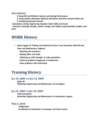 Description:
1-Using R22 and R410A in System and Getting Performance
2- Using another Adsorbent Material (Activated Alumina) Instead of Silica Gel
3- Comparing between Results
- Calculations (Using Engineering Equation Solver (EES) and Excel)
- Executive drawings (Graphs, System Design and Tables) using AutoCAD, Grapher and
Excel
WORK History
 Nomis Egypt For Trading and Industrial Service: From December 2014 till now
Sales and Maintenance Engineer
Meeting with customers
Making offers and deals
Following up with manager to make quotations
Check-up problems happened in machineries
Solve problems with technicians
Training History
JUL 19, 2009 TO AUS 13, 2009
Egypt Air
Workshop Engineering and Maintenance of Jet Engines
JUL 25, 2009 TO JUL 30, 2009
Arab Contractors
Workshop Engineering and Maintenance of automotive engines
MAR 6, 2010
Bridgestone
Introduction to production of company and how it works
 
