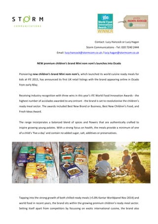  
	
  
	
  
	
  
	
  
Contact:	
  Lucy	
  Hancock	
  or	
  Lucy	
  Hagan	
  
Storm	
  Communications	
  -­‐	
  Tel:	
  020	
  7240	
  2444	
  
Email:	
  lucy.hancock@stormcom.co.uk	
  /	
  lucy.hagan@stormcom.co.uk	
  	
  
	
  	
  	
  	
  	
  	
  	
  	
  
NEW	
  premium	
  children’s	
  brand	
  Mini	
  nom	
  nom’s	
  launches	
  into	
  Ocado	
  
	
  
Pioneering	
  new	
  children’s	
  brand	
  Mini	
  nom	
  nom’s,	
  which	
  launched	
  its	
  world	
  cuisine	
  ready	
  meals	
  for	
  
kids	
  at	
  IFE	
  2015,	
  has	
  announced	
  its	
  first	
  UK	
  retail	
  listings	
  with	
  the	
  brand	
  appearing	
  online	
  in	
  Ocado	
  
from	
  early	
  May.	
  
	
  
Receiving	
  industry	
  recognition	
  with	
  three	
  wins	
  in	
  this	
  year’s	
  IFE	
  World	
  Food	
  Innovation	
  Awards	
  -­‐	
  the	
  
highest	
  number	
  of	
  accolades	
  awarded	
  to	
  any	
  entrant	
  -­‐	
  the	
  brand	
  is	
  set	
  to	
  revolutionise	
  the	
  children’s	
  
ready	
  meal	
  sector.	
  The	
  awards	
  included	
  Best	
  New	
  Brand	
  or	
  Business,	
  Best	
  New	
  Children’s	
  Food,	
  and	
  
Fresh	
  Ideas	
  Award.	
  
	
  
The	
   range	
   incorporates	
   a	
   balanced	
   blend	
   of	
   spices	
   and	
   flowers	
   that	
   are	
   authentically	
   crafted	
   to	
  
inspire	
  growing	
  young	
  palates.	
  With	
  a	
  strong	
  focus	
  on	
  health,	
  the	
  meals	
  provide	
  a	
  minimum	
  of	
  one	
  
of	
  a	
  child’s	
  ‘five	
  a	
  day’	
  and	
  contain	
  no	
  added	
  sugar,	
  salt,	
  additives	
  or	
  preservatives.	
  
	
  
	
  
	
  
	
  
Tapping	
  into	
  the	
  strong	
  growth	
  of	
  both	
  chilled	
  ready	
  meals	
  (+5.8%	
  Kantar	
  Worldpanel	
  Nov	
  2014)	
  and	
  
world	
  food	
  in	
  recent	
  years,	
  the	
  brand	
  sits	
  within	
  the	
  growing	
  premium	
  children’s	
  ready	
  meal	
  sector.	
  
Setting	
   itself	
   apart	
   from	
   competitors	
   by	
   focussing	
   on	
   exotic	
   international	
   cuisine,	
   the	
   brand	
   also	
  
 