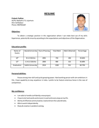 RESUME
Prakash Padhan
At/Po:Badsahir,P.S:Jujomura
Dist:Sambalpur
Phone:9937931267
Objective:
To obtain a strategic position in the organization where I can make best use of my skills
Experience, potential & sincerity according to the expectations and objectives of the Organisation.
Education profile:
Name of
Exams
Board/University Year of Passing Total Mark Mark Obtained Percentage
10th
B.S.E Odisha 2001 750 260 34.66%
12th
C.H.S.E Odisha 2003 900 315 35.00%
Graduation SobhitUniversity 2014 1500 911 60.73%
Personal abilities:
Possesstrong inter skill and quick grasping power. Hard working person with aim ambitions in
life, I have capability to stay anywhere in India. I prefer to be fastest victorious horse in the race of
competition.
My confidence:
 I am able to handle confidentlyanew project.
 I have to do hard worksandsincere ineachand everystepsat mylife.
 Abilityof effective communication,leadandtrainthe subordinates.
 Able toworkindependently.
 Sharp & creative inproblemsolving.
 