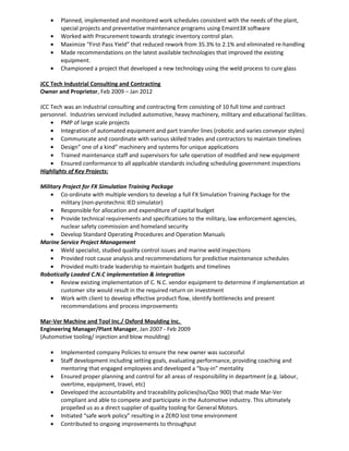 • Planned, implemented and monitored work schedules consistent with the needs of the plant,
special projects and preventative maintenance programs using Emaint3X software
• Worked with Procurement towards strategic inventory control plan.
• Maximize “First Pass Yield” that reduced rework from 35.3% to 2.1% and eliminated re-handling
• Made recommendations on the latest available technologies that improved the existing
equipment.
• Championed a project that developed a new technology using the weld process to cure glass
JCC Tech Industrial Consulting and Contracting
Owner and Proprietor, Feb 2009 – Jan 2012
JCC Tech was an industrial consulting and contracting firm consisting of 10 full time and contract
personnel. Industries serviced included automotive, heavy machinery, military and educational facilities.
• PMP of large scale projects
• Integration of automated equipment and part transfer lines (robotic and varies conveyor styles)
• Communicate and coordinate with various skilled trades and contractors to maintain timelines
• Design” one of a kind” machinery and systems for unique applications
• Trained maintenance staff and supervisors for safe operation of modified and new equipment
• Ensured conformance to all applicable standards including scheduling government inspections
Highlights of Key Projects:
Military Project for FX Simulation Training Package
• Co-ordinate with multiple vendors to develop a full FX Simulation Training Package for the
military (non-pyrotechnic IED simulator)
• Responsible for allocation and expenditure of capital budget
• Provide technical requirements and specifications to the military, law enforcement agencies,
nuclear safety commission and homeland security
• Develop Standard Operating Procedures and Operation Manuals
Marine Service Project Management
• Weld specialist, studied quality control issues and marine weld inspections
• Provided root cause analysis and recommendations for predictive maintenance schedules
• Provided multi-trade leadership to maintain budgets and timelines
Robotically Loaded C.N.C implementation & integration
• Review existing implementation of C. N.C. vendor equipment to determine if implementation at
customer site would result in the required return on investment
• Work with client to develop effective product flow, identify bottlenecks and present
recommendations and process improvements
Mar-Ver Machine and Tool Inc./ Oxford Moulding Inc.
Engineering Manager/Plant Manager, Jan 2007 - Feb 2009
(Automotive tooling/ injection and blow moulding)
• Implemented company Policies to ensure the new owner was successful
• Staff development including setting goals, evaluating performance, providing coaching and
mentoring that engaged employees and developed a “buy-in” mentality
• Ensured proper planning and control for all areas of responsibility in department (e.g. labour,
overtime, equipment, travel, etc)
• Developed the accountability and traceability policies(Iso/Qso 900) that made Mar-Ver
compliant and able to compete and participate in the Automotive industry. This ultimately
propelled us as a direct supplier of quality tooling for General Motors.
• Initiated “safe work policy” resulting in a ZERO lost time environment
• Contributed to ongoing improvements to throughput
 