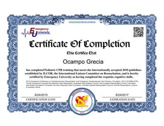 This Certifies That
has completed Pediatric CPR training that meets the internationally accepted 2010 guidelines
established by ILCOR, the International Liaison Committee on Resuscitation, and is hereby
certified by Emergency University as having completed the requisite cognitive skills.
 
CERTIFICATION DATE EXPIRATION DATE
Certificate Of CompletionCertificate Of Completion
2010 Consensus Conference on Cardiopulmonary Resuscitation and Emergency Cardiovascular Care Science, Circulation. 2010;122:S685-S705.
ILCOR contributors included the American Heart Association, Australian Resuscitation Council, the European Resuscitation Council, the Heart
and Stroke Foundation of Canada, the Inter-American Heart Foundation, the New Zealand Resuscitation Council, and the Resuscitation Council
of Southern Africa.
GUIDEL
IN
ES CO
M
PLIANT
EM
ERGENCY UNIVER
SITY
2010
8/24/20178/24/2015
Ocampo Grecia
102200223404150824
 