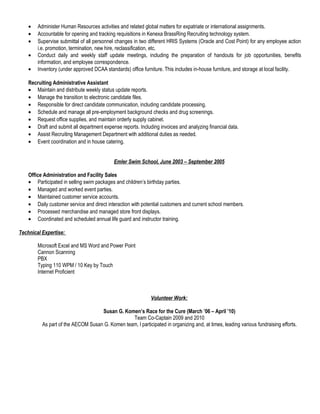 • Administer Human Resources activities and related global matters for expatriate or international assignments.
• Accountable for opening and tracking requisitions in Kenexa BrassRing Recruiting technology system.
• Supervise submittal of all personnel changes in two different HRIS Systems (Oracle and Cost Point) for any employee action
i.e. promotion, termination, new hire, reclassification, etc.
• Conduct daily and weekly staff update meetings, including the preparation of handouts for job opportunities, benefits
information, and employee correspondence.
• Inventory (under approved DCAA standards) office furniture. This includes in-house furniture, and storage at local facility.
Recruiting Administrative Assistant
• Maintain and distribute weekly status update reports.
• Manage the transition to electronic candidate files.
• Responsible for direct candidate communication, including candidate processing.
• Schedule and manage all pre-employment background checks and drug screenings.
• Request office supplies, and maintain orderly supply cabinet.
• Draft and submit all department expense reports. Including invoices and analyzing financial data.
• Assist Recruiting Management Department with additional duties as needed.
• Event coordination and in house catering.
Emler Swim School, June 2003 – September 2005
Office Administration and Facility Sales
• Participated in selling swim packages and children’s birthday parties.
• Managed and worked event parties.
• Maintained customer service accounts.
• Daily customer service and direct interaction with potential customers and current school members.
• Processed merchandise and managed store front displays.
• Coordinated and scheduled annual life guard and instructor training.
Technical Expertise:
Microsoft Excel and MS Word and Power Point
Cannon Scanning
PBX
Typing 110 WPM / 10 Key by Touch
Internet Proficient
Volunteer Work:
Susan G. Komen’s Race for the Cure (March ’06 – April ’10)
Team Co-Captain 2009 and 2010
As part of the AECOM Susan G. Komen team, I participated in organizing and, at times, leading various fundraising efforts.
 