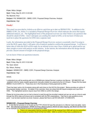 From: Milton, Bridget
Sent: Friday, May 03, 2013 12:35 AM
To: Beamish, Paul
Subject: FW: SR588/CCR1 - DBRD, CCR1, Proposed Design Overview, Analysis
Importance: High
Finally!
This email was provided to Ashish as an effort to catch him up to date on SR588/CCR1. In addition to the
DBRD, CCR1, etc, below I’ve included a Proposed Design Overview which indicates the areas that require
additional analysis, etc. The highlighted items of the proposed overview are what I believe are questions that
should be asked of GNG. I don’t anticipate you sending this email to GNG, so let me know if/when you
need me to place the questions for GNG into a separate mail.
Lastly, the information provided in the Proposed Design Overview section is essentially what I’m using to
write the HLD, again, there’s still quite a bit of analysis needed to confirm the proposed design. I will have a
better idea of when the HLD will be ready for an internal review once I have Ashish up to speed and he can
share insight or assist with analysis on the solution. In the interim, the information about the design should
provide a decent amount of insight on the proposed design.
Let me know if there are questions/concerns.
From: Milton, Bridget
Sent: Friday, May 03, 2013 12:22 AM
To: Goel, Ashish
Cc: Wilson, Rodney
Subject: SR588/CCR1 - DBRD, CCR1, Proposed Design Overview, Analysis
Importance: High
Ashish,
I understand you will be working with me on SR588-Auto Upload Service Locations into Banner. SR 588/CCR1 will
establish Units for newly created agreements manually created via uzaacna by the A.C.N team. Please find the latest
DBRDv1.8 and CCR1v1.2. These docs are in the final phase of being approved by GNG.
There has been quite a bit of analysis along with work done on the HLD for this project. Below provides an outline of
the proposed design overview. As stated in the overview, there are areas that still require analysis and input from
GNG. The highlighted sections require input from GNG to confirm the design.
Please let me know when you’ve had a chance to read through the provided material and we can set up a time to walk
through the SR to date and ensure we’re consistent with the SR’s expectations. Feel free to ask questions at any
point. I can be best reached via email, however, please feel free to call 972.529.2224 / 214.869.0276.
SR588/CCR1 – Proposed Design Overview
1. A new Banner process is run to pick up the FTP’d World CD type file and store on a Banner read-only table, name
TBD. See attached spreadsheet, SR588 Summary gtbacna-gtracnu-World CD data mapping, tab-World CD-Rent Roll
for an example of the World Cd we’re to received from GNG
a. There is an assumption that the monthly World CD file received from GNG will only be overwritten
by the receipt of another World CD file from GNG. GNG to confirm if they have a preference on
 