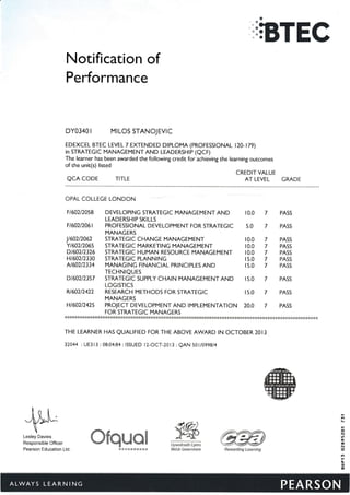 a
};BTEC
Notification of
Performance
DY0340 r MrLOS STANOJEVTC
EDEXCEL BTEC LEVEL 7 EXTENDED DtPLOMA (PROFESSTONAL t20-t79)
in STRATEGIC MANAGEMENT AND LEADERSHIP (QCF)
The learner has been awarded the following credit for achieving the learning outcomes
of the unit(s) listed
CREDIT VALUE
AT LEVEL GRADEQCA CODE TITLE
OFAL COLLEGE LONDON
il6A2NA5B DEVELOPING STRATEGIC MANAGEMENT AND IO.O 7 PASS
LEADERSHIP SKILLS
FI6O2I2O6I PROFESSIONAL DEVELOPMENT FOR STRATEGIC 5.0 7 PASS
MANAGERS
l,160212062 STRATEG|C CHANGE MANAGEMENT
Y160212065 STRATEGIC MARKETING MANAGEMENT
HI6O2I233O STRATEGIC PLANNING
N60212334 MANAGING FINANCIAL PRINCIPLES AND
464212326 STRATEGIC HUMAN RESOURCE MANAGEMENT IO.O 7 PASS
IO.O 7 PASS
IO.O 7 PASS
I5.O 7 PASS
I5.O 7 PASS
Lesley Davies
Responsible Officer
Pearson Education Ltd.
TECHNIQUES
D160212357 STRATEGIC SUPPLY CHAIN MANAGEMENT AND I5.O 7 PASS
LOGISTICS
N60212422 RESEARCH METHODS FOR STRATEGIC I5.O 7 PASS
MANAGERS
H160212425 PROJECT DEVELOPMENT AND |MPLEMENTAT|ON 20.0 7 PASS
FOR STRATEGIC MANAGERS
****888****&****x***r<.8*&********&1.****&**&F*xtr *************g*******+*&*{<***+***&******&*****&r******
THE LEARNER HAS QUAL|FIED FOR THE ABOVE AWARD tN OCTOBER 20t3
32444 : UE3 l 3 : 08:04:84 : ISSUED l2-OCT-2013 : QAN 50 11A99814
ffiR1warding Leafilifig
ffi$qMffig $ffillyw*draeth Cymru
Weish Government
tt
a
Gl
6
c0
N
(l
il1
il
6
EBS*&SSS$S
 