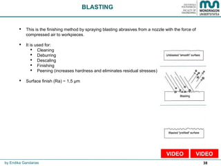 38
 This is the finishing method by spraying blasting abrasives from a nozzle with the force of
compressed air to workpieces.
 It is used for:
 Cleaning
 Deburring
 Descaling
 Finishing
 Peening (increases hardness and eliminates residual stresses)
 Surface finish (Ra) ~ 1,5 µm
BLASTING
by Endika Gandarias
VIDEOVIDEO
 