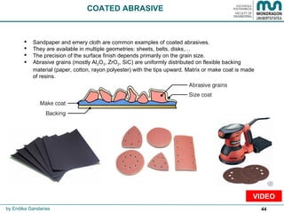 44
COATED ABRASIVE
 Sandpaper and emery cloth are common examples of coated abrasives.
 They are available in multiple geometries: sheets, belts, disks,…
 The precision of the surface finish depends primarily on the grain size.
 Abrasive grains (mostly Al2O3, ZrO2, SiC) are uniformly distributed on flexible backing
material (paper, cotton, rayon polyester) with the tips upward. Matrix or make coat is made
of resins.
by Endika Gandarias
VIDEO
 
