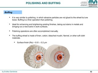52
 It is very similar to polishing, in which abrasive particles are not glued to the wheel but are
loose. Buffing is a finer operation than polishing.
 Ideal for enhancing and brightening existing finishes, taking out stains in metals and
bringing out a new lustre in work surfaces.
 Polishing operations are often accomplished manually.
 The buffing wheel is made of linen, cotton, bleached muslin, flannel, or other soft cloth
materials.
 Surface finish (Ra) ~ 0.01 – 0.2 μm
Buffing
POLISHING AND BUFFING
by Endika Gandarias
 