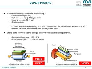 56
SUPERFINISHING
 It is similar to honing (also called “microhoning”):
 Shorter strokes (<5 mm)
 Higher frequencies (>400 cycles/min)
 Lower pressures (10-40 psi)
 Smaller grit size
 Copious amount of low viscosity lubricant-coolant is used and it establishes a continuous film
between the stone and the workpiece and separates them.
 Stroke paths controlled so that a single grit never traverses the same path twice.
 Dimensional tolerance ~ IT3 – IT4
 Surface finish (Ra) ~ 0.01 – 0.04 μm
(a) cylindrical microhoning (b) centerless microhoning
by Endika Gandarias
VIDEOVIDEO
VIDEO
 