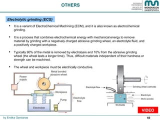 60
 It is a variant of ElectroChemical Machining (ECM), and it is also known as electrochemical
grinding.
 It is a process that combines electrochemical energy with mechanical energy to remove
material by grinding with a negatively charged abrasive grinding wheel, an electrolyte fluid, and
a positively charged workpiece.
 Typically 90% of the metal is removed by electrolysis and 10% from the abrasive grinding
wheel (the wheel lasts a longer time). Thus, difficult materials independent of their hardness or
strength can be machined.
 The wheel and workpiece must be electrically conductive.
OTHERS
Electrolytic grinding (ECG)
by Endika Gandarias
VIDEO
 
