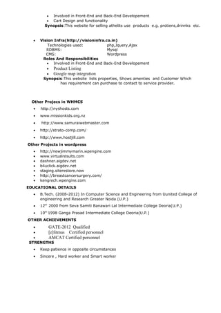 • Involved in Front-End and Back-End Developement
• Cart Design and functionality
Synopsis:This website for selling athelits use products e.g. protiens,drinnks etc.
• Vision Infra(http://visioninfra.co.in)
Technologies used: php,Jquery,Ajax
RDBMS: Mysql
CMS: Wordpress
Roles And Responsibilities
• Involved in Front-End and Back-End Developement
• Product Listing
• Google map integration
Synopsis:This website lists properties, Shows amenties and Customer Which
has requirement can purchase to contact to service provider.
Other Projecs in WHMCS
• http://nyshosts.com
• www.missionkids.org.nz
• http://www.samuraiwebmaster.com
• http://strato-comp.com/
• http://www.hostjill.com
Other Projects in wordpress
• http://newjimmymarin.wpengine.com
• www.virtualresults.com
• dashner.aigdev.net
• b4uclick.aigdev.net
• staging.siterestore.now
• http://breastcancersurgery.com/
• kengrech.wpengine.com
EDUCATIONAL DETAILS
• B.Tech. (2008-2012) In Computer Science and Engineering from Uunited College of
engineering and Research Greater Noida (U.P.)
• 12th
2000 from Seva Samiti Banawari Lal Intermediate College Deoria(U.P.)
• 10th
1998 Ganga Prasad Intermediate College Deoria(U.P.)
OTHER ACHIEVEMENTS
• GATE-2012 Qualified
• [e]litmus Certified personnel
• AMCAT Certified personnel
STRENGTHS
• Keep patience in opposite circumstances
• Sincere , Hard worker and Smart worker
 