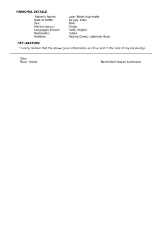 PERSONAL DETAILS
Father’s Name: Late- Bihari Kushwaha
Date of Birth: 10-july-1983
Sex: Male
Marital status:: Single
Languages Known: Hindi, English
Nationality: Indian
Hobbies: Playing Chess, Listening Music
DECLARATION
I hereby declare that the above given information are true and to the best of my knowledge.
Date:
Place: Noida Name:Ram Nayan Kushwaha
 