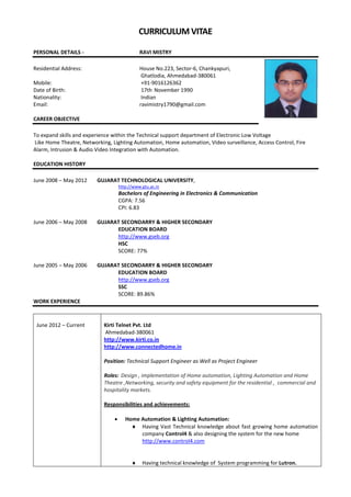 CURRICULUM VITAE
PERSONAL DETAILS - RAVI MISTRY
Residential Address: House No.223, Sector-6, Chankyapuri,
Ghatlodia, Ahmedabad-380061
Mobile: +91-9016126362
Date of Birth: 17th November 1990
Nationality: Indian
Email: ravimistry1790@gmail.com
CAREER OBJECTIVE
To expand skills and experience within the Technical support department of Electronic Low Voltage
Like Home Theatre, Networking, Lighting Automation, Home automation, Video surveillance, Access Control, Fire
Alarm, Intrusion & Audio Video Integration with Automation.
EDUCATION HISTORY
June 2008 – May 2012 GUJARAT TECHNOLOGICAL UNIVERSITY,
http://www.gtu.ac.in
Bachelors of Engineering in Electronics & Communication
CGPA: 7.56
CPI: 6.83
June 2006 – May 2008 GUJARAT SECONDARRY & HIGHER SECONDARY
EDUCATION BOARD
http://www.gseb.org
HSC
SCORE: 77%
June 2005 – May 2006 GUJARAT SECONDARRY & HIGHER SECONDARY
EDUCATION BOARD
http://www.gseb.org
SSC
SCORE: 89.86%
WORK EXPERIENCE
June 2012 – Current Kirti Telnet Pvt. Ltd
Ahmedabad-380061
http://www.kirti.co.in
http://www.connectedhome.in
Position: Technical Support Engineer as Well as Project Engineer
Roles: Design , implementation of Home automation, Lighting Automation and Home
Theatre ,Networking, security and safety equipment for the residential , commercial and
hospitality markets.
Responsibilities and achievements:
 Home Automation & Lighting Automation:
 Having Vast Technical knowledge about fast growing home automation
company Control4 & also designing the system for the new home
http://www.control4.com
 Having technical knowledge of System programming for Lutron.
 