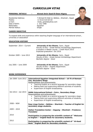 CURRICULUM VITAE
PERSONAL DETAILS - Ahmed Amin Saad El-Deen Higazy
Residential Address: 7 Ahmed El-Hilali st, Belbies , Sharkiah , Egypt
Mobile: +2 0122 619 64 64
e-mail: mody_greek@yahoo.com
Date of Birth: 1 July 1988
Nationality: Egyptian
Marital Status: Singls
CAREER OBJECTIVE
To expand skills and experience within teaching English language of an international school ,
university or association
EDUCATION HISTORY
September 2014 – Current University of Ain Shams, Cairo , Egypt
Faculty of Arts – Greek-Roman Archaeology Department.
A student in Master course – Credit Hours 2015
Expected graduation: Oct 2016
October 2009 – June 2013 University of Ain Shams, Cairo , Egypt
Faculty of Arts – Greek-Roman Archaeology Department.
Bachelor degree - Good
July 2005 – June 2009 University of Ain Shams, Cairo , Egypt
Faculty of Arts – English Department.
Bachelor degree - Good
WORK EXPERIENCE
Jan 2009 -June 2012
Oct 2012 – Jan 2014
2008 – N0W
2009 – 2010
2010
2012
International Egyptian Integrated School – 10 Th of Ramsan
City, Secondary Stage
Responsibilities and achievements:
• Teaching English as a second language for secondary stage.
• Making tests and supervising different activities of students.
• Supervision of English broadcasting.
SAMA International School – Cairo , Secondary Stage
Responsibilities and achievements:
• Teaching English as a second language for secondary stage.
• Making tests and supervising different activities of students.
• Supervision of English broadcasting.
Easy Lingo Center – Belbies – Sharkiah – Teacher of English for
secondary stage students.
Italian Translation Center – Zagazig – Sharkiah – Freelance
Translator
Participation in preparing the scientific content of " Welcome
to English ! " English Book for secondary students.
Participation in preparing the scientific content of " Al-Awel
Book " English Book for secondary students.
 