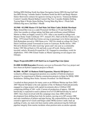 Drilling DPO Drilling North Sea Qatar Navigation Senior DPO Diving Gulf Sub
Sea DPO Diving 3 months Stadive Northern North Sea BCO and Barge Masters
Duties Short-term contacts for agencies towing or rig moves. Transocean Ballast
Control 2 months Mearsk Ballast Control/ Rig Tow 2 months Dolphin Drilling
Towing Mate 6 Weeks Stena Drilling Towing Mate Rig Move 1 Week Safe
Offshore Rig move 2nd Mate 1 Month
10.1968 - 03.1988 Master CO 2nd Mate 3rd Mate Cadet, British Merchant
Navy Joined Ben Line as a cadet Promoted 3rd Mate at 19 and 2nd Mate at 21.
After four months at college taking 2nd Mate and certificates joined Offshore
Marine as Mate on Supply vessels in 1976. After a one month at college took
Masters Home Trade Certificate 1977. Joined E.W.L Hull on Ro/Ro Ferries as 2nd
Mate. 1979 Joined North Sea Ferries serving on passenger ro/ro ferries operating
Hull-Rotterdam moved to 1980 Stena ro/ro. 1983 Six month at college for Class 2
Deck Certificate joined Townsend on Larne to Cairnryan. Ro/Ro ferries. 1984
Moved to Boston USA after receiving ‘green card’ one year as a commodity
broker 1985 Moved back to UK and took a year off work. During which I
traveled: sailed a Westerly26 round the U.K. Engaged in consultancy work for
shipbrokers. 1985-1986 Joined Tradex as Master operating on aid cargoes into
Ethiopia
Major Projects04.2009-11.09 Shell Gas to Liquid Pipe-Line Qatar
01.2008 10.2008 Roncador,Warranty surveyor on Roncador Flexi Lay project and
have been on Hybrid Capupurin projects in Brazil.
06.2006 - 06.2007 Al Shaheen Field Expansion, Maersk Oil QatarI have
worked in offshore management position on a number of field development
projects I’m experienced in Marine construction projects in Qatar for MOQ. SBM
Installation. Drilling Bore Holes. Seismic Overshoot for Shell/Mearsk
I worked on these projects for many years as an Offshore Marine rep from 2002-
2007 Maersk Oil Qatar is the sole operator of the Al Shaheen Field and presently
engaged in a large project with capital investments above 6 billion USD
comprising drilling of 160+ wells. Current oil production of approx. 300,000
barrels/day is expected to reach a plateau level of 525,000 barrels/day by end of
2009. I have been involved with this campaign since June 2006 with this
development from drilling bore hole for jackets, moving on to DP seismic OBC
and onto installation of jackets and pipe-laying. My responsibilities as Marine Rep
extend to approval of vessels and barges under MOQ section J audit, back up
auditing of units, my main role been marine safety and preserving the field and
pipeline integrity from marine incidents when position units on anchor spreads.
 