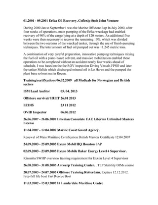 01.2001 - 09.2001 Erika Oil Recovery, Coflexip Stolt Joint Venture
During 2000 Jan to September I was the Marine Offshore Rep In July 2000, after
four weeks of operations, main pumping of the Erika wreckage had enabled
recovery of 90% of the cargo lying at a depth of 120 meters. An additional five
weeks were then necessary to recover the remaining 10%, which was divided
between the two sections of the wrecked tanker, through the use of finish-pumping
techniques. The total amount of fuel oil pumped out was 11,245 metric tons.
A combination of very careful preparation, innovative pumping techniques mixing
the fuel oil with a plant- based solvent, and massive mobilization enabled these
operations to be completed without an accident nearly four weeks ahead of
schedule, I was based on the the ROV inspection Diving Vessels FPSO and later
the tanker Melide which discharged mineral oil in Le Harve and the pumped the
plant base solvent out in Rouen.
Training/certifications 06.02.2009 all Medicals for Norwegian and British
sectors
ISM Lead Auditor 05. 04. 2013
Offshore survival/ HUET 26.01 2013
ECDIS 23 11 2012
OVID Inspector 06.06.2012
26.06.2007 - 26.06.2007 Liberian Consulate UAE Liberian Unlimited Masters
License
11.04.2007 - 12.04.2007 Marine Coast Guard Agency.
Renewal of Main Maritime Certification British Masters Certificate 12.04.2007
24.09.2003 - 25.09.2003 Exxon Mobil HQ Houston SAP
02.09.2003 - 23.09.2003 Exxon Mobile Baker Energy Level 4 Supervisor.
Kizomba SWHP overview training requirement for Exxon Level 4 Supervisor
26.08.2003 - 31.08.2003 Antwerp Training Center. . TLP Stability OIMs course
20.07.2003 - 24.07.2003 Offshore Training Rotterdam. Expires 12.12.2012.
Free-fall life boat Fast Rescue Boat
11.03.2002 - 15.03.2002 Ft Lauderdale Maritime Centre
 