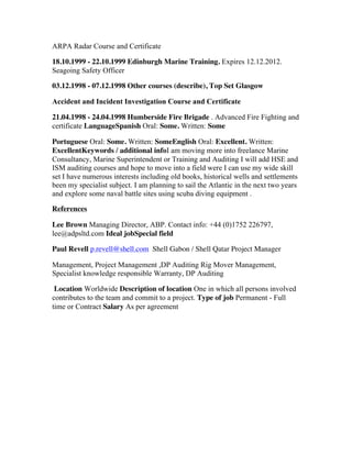 ARPA Radar Course and Certificate
18.10.1999 - 22.10.1999 Edinburgh Marine Training. Expires 12.12.2012.
Seagoing Safety Officer
03.12.1998 - 07.12.1998 Other courses (describe), Top Set Glasgow
Accident and Incident Investigation Course and Certificate
21.04.1998 - 24.04.1998 Humberside Fire Brigade . Advanced Fire Fighting and
certificate LanguageSpanish Oral: Some. Written: Some
Portuguese Oral: Some. Written: SomeEnglish Oral: Excellent. Written:
ExcellentKeywords / additional infoI am moving more into freelance Marine
Consultancy, Marine Superintendent or Training and Auditing I will add HSE and
ISM auditing courses and hope to move into a field were I can use my wide skill
set I have numerous interests including old books, historical wells and settlements
been my specialist subject. I am planning to sail the Atlantic in the next two years
and explore some naval battle sites using scuba diving equipment .
References
Lee Brown Managing Director, ABP. Contact info: +44 (0)1752 226797,
lee@adpsltd.com Ideal jobSpecial field
Paul Revell p.revell@shell.com Shell Gabon / Shell Qatar Project Manager
Management, Project Management ,DP Auditing Rig Mover Management,
Specialist knowledge responsible Warranty, DP Auditing
Location Worldwide Description of location One in which all persons involved
contributes to the team and commit to a project. Type of job Permanent - Full
time or Contract Salary As per agreement
	
  
 