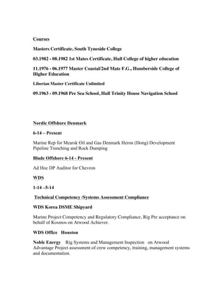 Courses
Masters Certificate, South Tyneside College
03.1982 - 08.1982 1st Mates Certificate, Hull College of higher education
11.1976 - 06.1977 Master Coastal/2nd Mate F.G., Humberside College of
Higher Education
Liberian Master Certificate Unlimited
09.1963 - 09.1968 Pre Sea School, Hull Trinity House Navigation School
Nordic Offshore Denmark
6-14 – Present
Marine Rep for Mearsk Oil and Gas Denmark Heron (Dong) Development
Pipeline Trenching and Rock Dumping
Blade Offshore 6-14 - Present
Ad Hoc DP Auditor for Chevron
WDS
1-14 –5-14
Technical Competency /Systems Assessment Compliance
WDS Korea DSME Shipyard
Marine Project Competency and Regulatory Compliance, Rig Pre acceptance on
behalf of Kosmos on Atwood Achiever.
WDS Office Houston
Noble Energy Rig Systems and Management Inspection on Atwood
Advantage Project assessment of crew competency, training, management systems
and documentation.
 