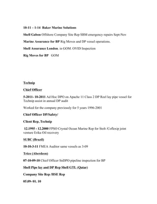 10-11 – 1-14 Baker Marine Solutions
Shell Gabon Offshore Company Site Rep SBM emergency repairs Sept-Nov
Marine Assurance for BP Rig Moves and DP vessel operations.
Shell Assurance London. in GOM. OVID Inspection
Rig Moves for BP GOM
Technip
Chief Officer
5-2011- 10-2011 Ad Hoc DPO on Apache 11 Class 2 DP Reel lay pipe vessel for
Technip assist in annual DP audit
Worked for the company previously for 5 years 1996-2001
Chief Officer DP/Safety/
Client Rep, Technip
12.1995 - 12.2000 FPSO Crystal Ocean Marine Rep for Stolt /Coflexip joint
venture Erika Oil recovery
SUBC (Brazil)
10-10-3-11 FMEA Auditor same vessels as 3-09
Trico (Aberdeen)
07-10-09-10 Chief Officer SnDPO pipeline inspection for BP
Shell Pipe lay and DP Rep Shell GTL (Qatar)
Company Site Rep /HSE Rep
05.09- 01. 10
 