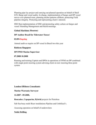 Planning pipe lay project and carrying out planned operation on behalf of Shell
GTL Barge and vessel audits. In charge, implementation of barges and DP vessel
moves over planned route, planning anchor patterns offshore, protecting Field
pipeline integrity. Protecting and representing client’s interests
HSE Rep implementation of HSE and promoting safety culture on barges and
vessel Attending Management and Hazid meetings.
Global Maritime( Houston)
DP Auditor Brazil for Tidewater/ Ensco/
03.09-Ongoing
Annual audit as require on DP vessel in Brazil two this year
Rubicon Singapore
DP FPSO Marine Supervisor
07.2008 10.2008
Running and training Captain and DPOs in operations of FPSO on DP combined.
with single point mooring system advising client on new mooring three point
system
London Offshore Consultants
Marine Warranty Surveyor
12.2007 - 09.2008,
Roncador, Capapurim, Hybrid projects for Petrobras
Sub Sea buoy multi Riser installations Pipeline and Umbilical’s.
Assessing operation on behalf of underwriters
Noble Drilling
 