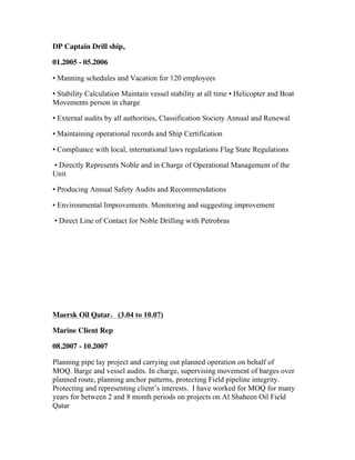 DP Captain Drill ship,
01.2005 - 05.2006
• Manning schedules and Vacation for 120 employees
• Stability Calculation Maintain vessel stability at all time • Helicopter and Boat
Movements person in charge
• External audits by all authorities, Classification Society Annual and Renewal
• Maintaining operational records and Ship Certification
• Compliance with local, international laws regulations Flag State Regulations
• Directly Represents Noble and in Charge of Operational Management of the
Unit
• Producing Annual Safety Audits and Recommendations
• Environmental Improvements. Monitoring and suggesting improvement
• Direct Line of Contact for Noble Drilling with Petrobras
Maersk Oil Qatar. (3.04 to 10.07)
Marine Client Rep
08.2007 - 10.2007
Planning pipe lay project and carrying out planned operation on behalf of
MOQ. Barge and vessel audits. In charge, supervising movement of barges over
planned route, planning anchor patterns, protecting Field pipeline integrity.
Protecting and representing client’s interests. I have worked for MOQ for many
years for between 2 and 8 month periods on projects on Al Shaheen Oil Field
Qatar
 