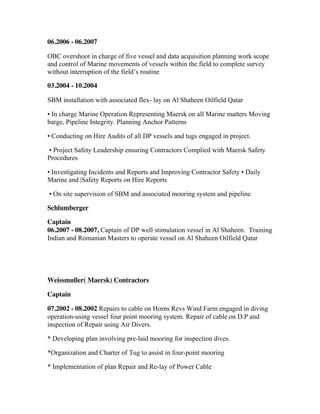 06.2006 - 06.2007
OBC overshoot in charge of five vessel and data acquisition planning work scope
and control of Marine movements of vessels within the field to complete survey
without interruption of the field’s routine
03.2004 - 10.2004
SBM installation with associated flex- lay on Al Shaheen Oilfield Qatar
• In charge Marine Operation Representing Maersk on all Marine matters Moving
barge, Pipeline Integrity. Planning Anchor Patterns
• Conducting on Hire Audits of all DP vessels and tugs engaged in project.
• Project Safety Leadership ensuring Contractors Complied with Maersk Safety
Procedures
• Investigating Incidents and Reports and Improving Contractor Safety • Daily
Marine and |Safety Reports on Hire Reports
• On site supervision of SBM and associated mooring system and pipeline
Schlumberger
Captain
06.2007 - 08.2007, Captain of DP well stimulation vessel in Al Shaheen. Training
Indian and Romanian Masters to operate vessel on Al Shaheen Oilfield Qatar
Weissmuller( Maersk) Contractors
Captain
07.2002 - 08.2002 Repairs to cable on Horns Revs Wind Farm engaged in diving
operation-using vessel four point mooring system. Repair of cable on D.P and
inspection of Repair using Air Divers.
* Developing plan involving pre-laid mooring for inspection dives.
*Organization and Charter of Tug to assist in four-point mooring
* Implementation of plan Repair and Re-lay of Power Cable
 