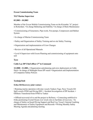 Exxon Commissioning Team
TLP Marine Supervisor
03.2003 - 10.2003
Member of the Exxon Mobile Commissioning Team on the Kizomba “A” project
in Rotterdam. • In charge Ballasting and Stability • In charge of Deck Maintenance
• Commissioning of Generators, Pipe-work, Fire-pumps, Compressors and Ballast
System
• In charge of Marine Commissioning Team
• Safety and Organization of Safety Training and on site Safety Training
• Organization and implementation of Crew Changes
• Review of all Operational Manuals
• Level 4 Supervisor with Exxon Planning and commissioning of equipment onto
unit
Tyco
Cable Lay DP Chief officer 2nd
in Command
12.2000 - 11.2001, • Organization and planning and crew deployment on Cable
Deck • In charge of Midnight-Noon DP watch • Organization and Implementation
of Companies Safety Policies
Technip/Stolt
Erika Oil Recovery joint venture
• Running marine operation with nine vessels Tankers Tugs, Navy Vessels Oil
Spill vessels FPSO and Diving DSV. • Incident Investigation of DP Incident. •
Offshore Transferred from FPSO to Tanker
• Offload recovered oil to end the project to Refinery. • Connecting umbilical to
Erika positioning Crystal Ocean over wreck sites to facilitate oil recovery. • In
charge of Safety on board Diving Support and Reel Lay Vessel • Internal Auditing
and Maintenance of Safety Equipment and Records • Writing Monthly Safety
Meeting Agenda and planning meeting
 