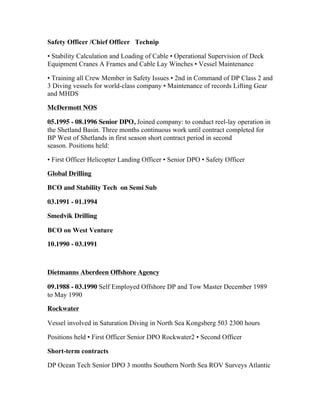 Safety Officer /Chief Officer Technip
• Stability Calculation and Loading of Cable • Operational Supervision of Deck
Equipment Cranes A Frames and Cable Lay Winches • Vessel Maintenance
• Training all Crew Member in Safety Issues • 2nd in Command of DP Class 2 and
3 Diving vessels for world-class company • Maintenance of records Lifting Gear
and MHDS
McDermott NOS
05.1995 - 08.1996 Senior DPO, Joined company: to conduct reel-lay operation in
the Shetland Basin. Three months continuous work until contract completed for
BP West of Shetlands in first season short contract period in second
season. Positions held:
• First Officer Helicopter Landing Officer • Senior DPO • Safety Officer
Global Drilling
BCO and Stability Tech on Semi Sub
03.1991 - 01.1994
Smedvik Drilling
BCO on West Venture
10.1990 - 03.1991
Dietmanns Aberdeen Offshore Agency
09.1988 - 03.1990 Self Employed Offshore DP and Tow Master December 1989
to May 1990
Rockwater
Vessel involved in Saturation Diving in North Sea Kongsberg 503 2300 hours
Positions held • First Officer Senior DPO Rockwater2 • Second Officer
Short-term contracts
DP Ocean Tech Senior DPO 3 months Southern North Sea ROV Surveys Atlantic
 