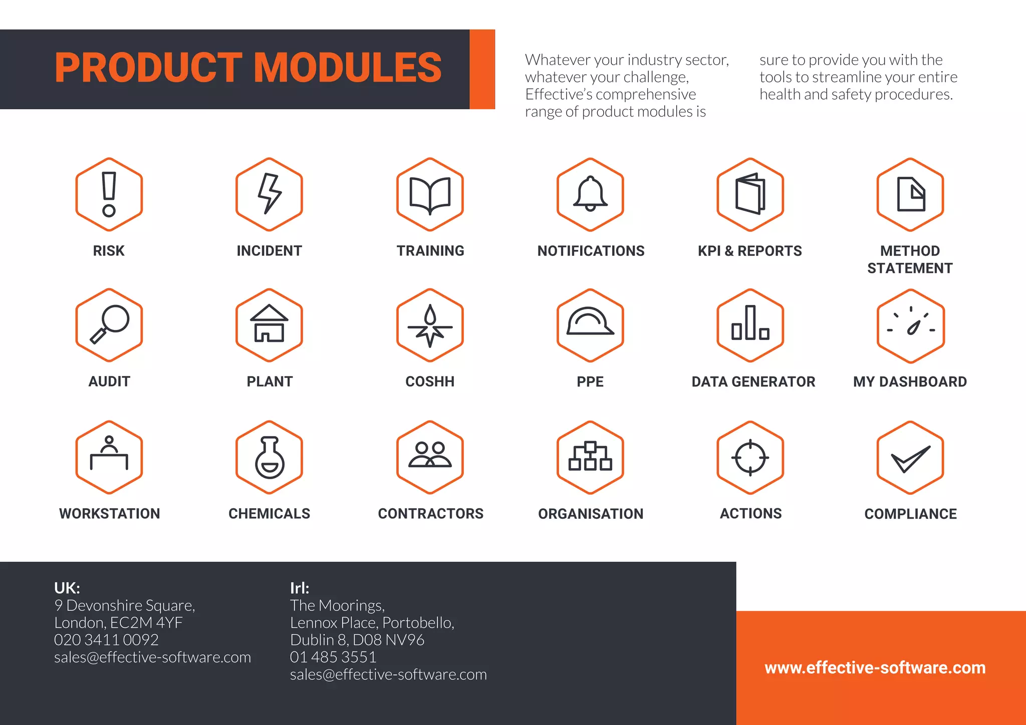 www.effective-software.com
Whatever your industry sector,
whatever your challenge,
Effective’s comprehensive
range of product modules is
sure to provide you with the
tools to streamline your entire
health and safety procedures.
RISK INCIDENT TRAINING
PLANT
CONTRACTORS
PPECOSHH
NOTIFICATIONS
DATA GENERATOR
ACTIONSWORKSTATION
KPI & REPORTS
MY DASHBOARD
COMPLIANCE
AUDIT
CHEMICALS
METHOD
STATEMENT
ORGANISATION
PRODUCT MODULES
UK:
9 Devonshire Square,
London, EC2M 4YF
020 3411 0092
sales@effective-software.com
Irl:
The Moorings,
Lennox Place, Portobello,
Dublin 8, D08 NV96
01 485 3551
sales@effective-software.com
 