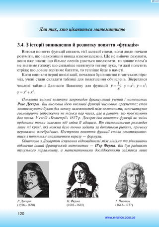 120
І. Ньютон
(1642–1727)
Для тих, хто цікавиться математикою
3.4. З історії виникнення й розвитку поняття «функція»
Витоки поняття функції сягають тієї далекої епохи, коли люди почали
розуміти, що навколишні явища взаємозалежні. Ще не вміючи рахувати,
вони вже знали: що більше оленів удасться вполювати, то довше плем’я
не знатиме голоду; що сильніше натягнуто тятиву лука, то далі полетить
стріла; що довше горітиме багаття, то тепліше буде в наметі.
Коли виникли перші цивілізації, почалося будівництво гігантських піра
мід, учені стали складати таблиці для полегшення обчислень. Збереглися
числові таблиці Давнього Вавилону для функцій y
x
=
1
; y = x2
; y = x3
;
y = x2
+ x3
.
Поняття змінної величини запровадив французький учений і математик
Рене Декарт. Він висловив ідею числової функції числового аргумента; став
застосовувати букви для запису залежностей між величинами; започаткував
геометричне зображення не тільки пар чисел, але й рівнянь, що позв’язують
два числа. У своїй «Геометрії» 1637 р. Декарт дав поняття функції як зміни
ординати точки залежно від зміни її абсциси. Він систематично розглядав
лише ті криві, які можна було точно задати за допомогою рівнянь, причому
переважно алгебраїчних. Поступово поняття функції стало ототожнюва-
тися з поняттям аналітичного виразу — формули.
Одночасно з Декартом існування відповідності між лініями та рівняннями
відзначив інший французький математик — П’єр Ферма. Він був радником
тулузького парламенту, а математичними дослідженнями займався лише
Р. Декарт
(1596–1650)
П. Ферма
(1601–1665)
www.e-ranok.com.ua
 