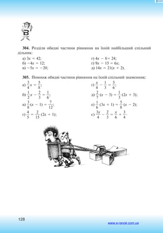 128
304.  Розділи обидві частини рівняння на їхній найбільший спільний
дільник:
а) 3x  42;
б) 4x  12;
в) 5x  20;
г) 4x  8 24;
ґ) 9x  15  6x;
д) 14x  21(x  2).
305.  Помнож обидві частини рівняння на їхній спільний знаменник:
а) 
3
4
x  
5
8
;
б) 
2
1
x  
2
3
  
6
1
;
в) 
3
8
(x  1)  
1
7
2
;
г) 
4
5
  
1
2
5
 (2x  1);
ґ) 
4
x
  
3
1
  
5
6
;
д) 
2
7
 (x  3)  
3
1
 (2x  3);
е) 
6
1
 (3x  1)  
5
8
 (x  2);
є) 
3
4
x
  
2
3
  
6
x
  
3
4
.
www.e-ranok.com.ua
 