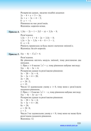 131
Розкриємо дужки, зведемо подібні доданки:
2x  4  x  5  3x;
2x  x  3x  4  5;
0  x  1.
Рівняння не має розв’язків.
Відповідь: коренів немає.
	 Приклад 4. 1,5(x  2)  1  2(3  x)  3,5x  8.
Розв’язання.
1,5x  3  1  6  2x  3,5x  8;
1,5x  2x  3,5x  6  8  3  1;
0  x  0.
Рівність правильна за будьякого значення змінної x.
Відповідь: безліч коренів.
	 Приклад 5. 	5(x  4)  3x 4.
Розв’язання.
Це рівняння містить модуль змінної, тому розглянемо два
випадки.
1. При x  0 маємо x ­x, ­тому рівняння набуває вигляду:
5(x  4)  3x  4.
Розкриємо дужки та розв’яжемо рівняння:
5x  20  3x  4;
5x  3x  4  20;
2x  24;
x  24 : 2;
x  12.
Число 12 задовольняє умову x   0, тому воно є розв’язком
поданого рівняння.
2. При x  0 маємо x x, тому рівняння набуває вигляду:
5(x  4)  3(x)  4.
Розкриємо дужки та розв’яжемо рівняння:
5x  20  3x  4;
5x  3x  4  20;
8x  24;
x  24 : 8;
x  3.
Число 3 не задовольняє умову x  0, тому воно не може бути
розв’язком поданого рівняння.
Відповідь: 12.
www.e-ranok.com.ua
 