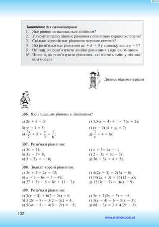 132
Запитання для самоконтролю
1.	 Яке рівняння називається лінійним?
2.	 У  яко­му ви­пад­ку лінійне рівнян­ня є  рівнян­ням пер­шо­го сте­пе­ня?
3.	 Скільки коренів має рівняння пер­шо­го сте­пе­ня?
4.	 Які розв’язки має рівняння ax  b  0 у випадку, коли a  0?
5.	 Опиши, як розв’язувати лінійні рівнянння з однією змінною.
6*.	По­яс­ни, як розв’язу­ва­ти рівнян­ня, які містять змінну під зна­
ком мо­ду­ля.
 Дивись відеоматеріали
306.  Які з поданих рівнянь є лінійними?
а) 2x  6  0;
б) x2
 1  5;
в) 
3
2
x
  5  
3
x
  
6
1
;
г) 3,5(x  4)  1  7(x  2);
ґ) (x  2)(4  x)  7;
д) 
3
x
  4  6x.
307.  Розв’яжи рівняння:
а) 3x  21;
б) 3x  7 8;
в) 5  3x  16;
г) x  5 4x  1;
ґ) 2  3x  30  7x;
д) 36  3x  4  5x.
308.  Знайди корені рівняння:
а) 3x  2  2x  12;
б) x  3  6x  7  49;
в) 27  2x  5  8x  13  3x;
г) 4(2x  3)  2(3x  8);
ґ) 14(2x  3)  35(12  x);
д) 12(3x  7)  16(x  9).
309.  Розв’яжи рівняння:
а) 3(x  4)  6(3  2x)  0;
б) 5(2x  8)  3(2  5x)  4;
в) 5(4x  5)  4(9  2x)  5;
г) 3x  2(2x  5)  8;
ґ) 3(x  4)  6  5(x  3);
д) 68  3x  3  4(2x  3).
www.e-ranok.com.ua
 