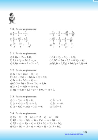133
310.  Розв’яжи рівняння:
а) 
3
x
  
4
1
  
3
4
;
б) 
5
x
  
2
3
x
  2
3
5
;
в) 
2
5
x
  
5
8
x
  
1
3
0
;
г) 
2
9
x
  
3
4
  
4
72
7
  
1
5
2
x
;
ґ) 
2
5
x
  
1
1
5
  
3
x
  
4
2
5
;
д) 
5
7
x
  
2
3
  3
2
11
1
  
3
x
.
311.  Розв’яжи рівняння:
а) 0,8(x  2)  1,92;	 г) 3,4  2y  7(y  2,3);
б) 3,6  5y  7(1,2  y);	 ґ) 0,2(7  2y)  2,3  0,3(y  6);
в) 0,5(x  6)  5  2x  7;	д)5(0,14 0,23y) 3(0,3y 0,1)0.
312.  Розв’яжи рівняння:
а) 3x  6  2(2x  7)  x;
б)1,8(1  2 x)  2(1,8x  3)  7,8;
в) 5x  8  3(2x  4)  x;
г) 6,2(3  2x)  20  (12,4x  1,4);
ґ) 7x  3  3(2x  1)  x;
д) 4(y  0,2)  1,9  5y  6(0,3  y)  7.
313.  Розв’яжи рівняння:
а) (x  3)(x  2)  0;
б) (x  4)(x  7)  x  0;
в) (2  x)(2  x)(x  2,5)  0;
г) x 5;
ґ) x 6;
д) x 0.
314.  Розв’яжи рівняння:
а) 3(x  7)  (9  2x)  2(12  x)  (x  10);
б) 4(2  3x)  2(9x  8)  15(1  x)  2(4  x);
в) 7(3  x)  3(x  4)  5(3  2x)  2(3  2x);
г) 4(x  16)  (8  x)  10(x  1)  2(15  8x).
www.e-ranok.com.ua
 